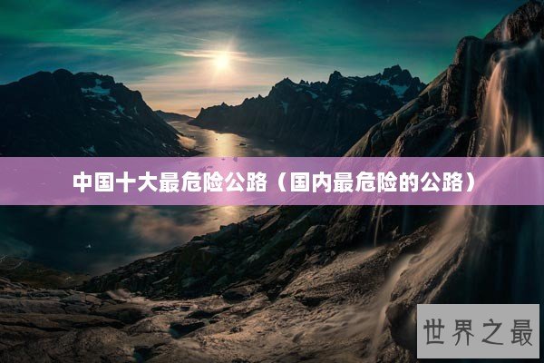中国十大最危险公路(国内最危险的公路) 中国十大最危险公路(国内最危险的公路)