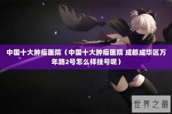 中国十大肿瘤医院（中国十大肿瘤医院 成都成华区万年路2号怎么样挂号呢）