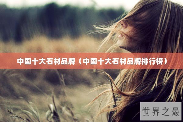 中国十大石材品牌（中国十大石材品牌排行榜）