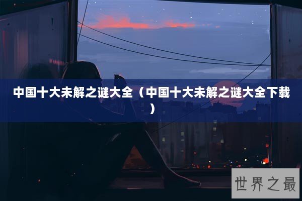 中国十大未解之谜大全（中国十大未解之谜大全下载）