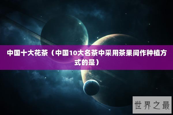 中国十大花茶（中国10大名茶中采用茶果间作种植方式的是）
