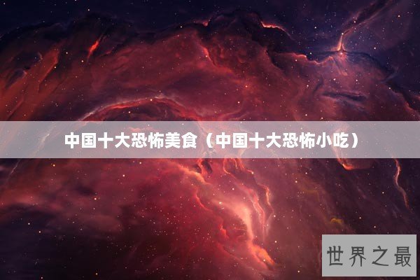 中国十大恐怖美食（中国十大恐怖小吃）
