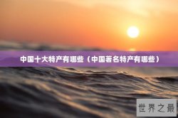中国十大特产有哪些（中国著名特产有哪些）
