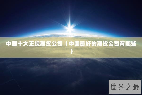 中国十大正规期货公司（中国最好的期货公司有哪些）