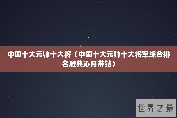 中国十大元帅十大将（中国十大元帅十大将军综合排名雅典沁月带钻）