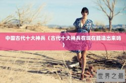 中国古代十大神兵（古代十大神兵在现在能造出来吗）