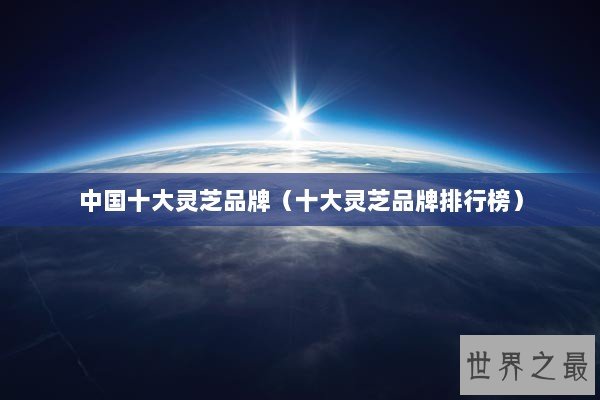 中国十大灵芝品牌（十大灵芝品牌排行榜）