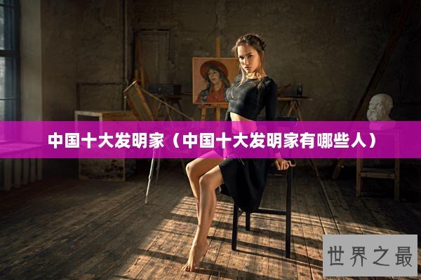 中国十大发明家（中国十大发明家有哪些人）