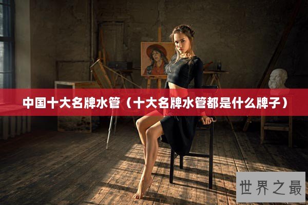 中国十大名牌水管（十大名牌水管都是什么牌子）