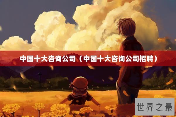中国十大咨询公司(中国十大咨询公司招聘) 中国十大咨询公司(中国十大咨询公司招聘)