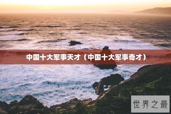 中国十大军事天才（中国十大军事奇才）