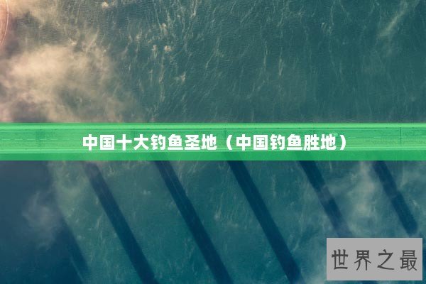 中国十大钓鱼圣地(中国钓鱼胜地) 中国十大钓鱼圣地(中国钓鱼胜地)