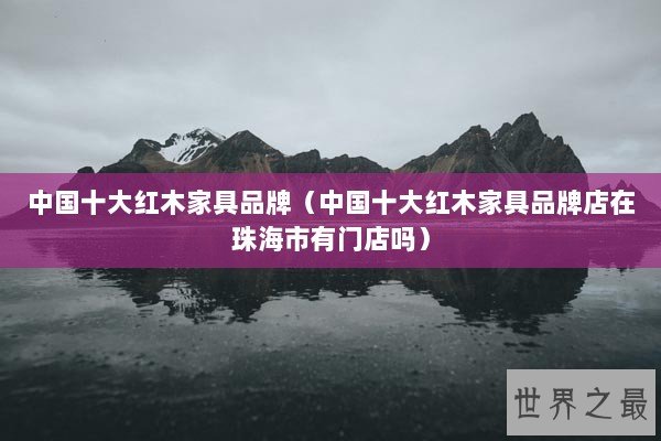中国十大红木家具品牌（中国十大红木家具品牌店在珠海市有门店吗）