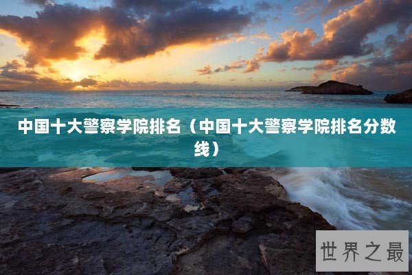 中国十大警察学院排名（中国十大警察学院排名分数线）