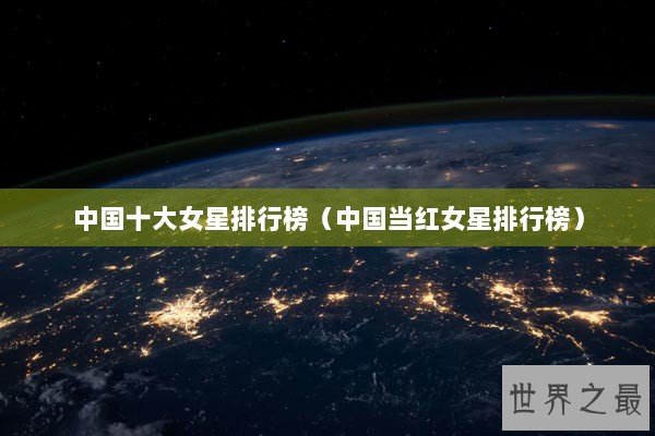 中国十大女星排行榜(中国当红女星排行榜) 中国十大女星排行榜(中国当红女星排行榜)