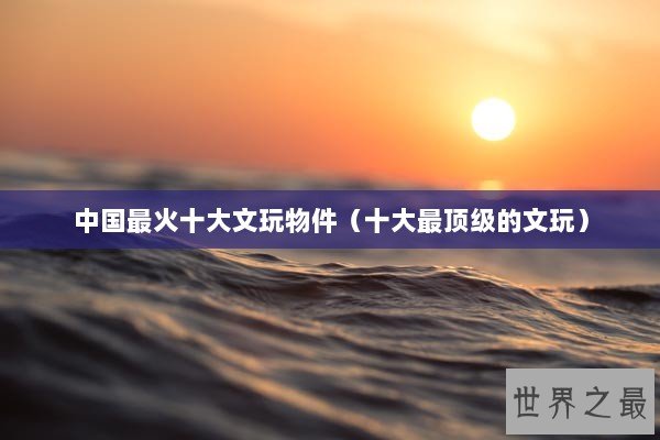 中国最火十大文玩物件（十大最顶级的文玩）