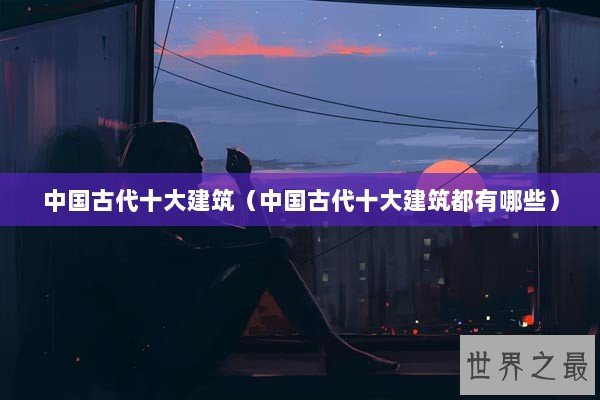 中国古代十大建筑(中国古代十大建筑都有哪些) 中国古代十大建筑(中国古代十大建筑都有哪些)