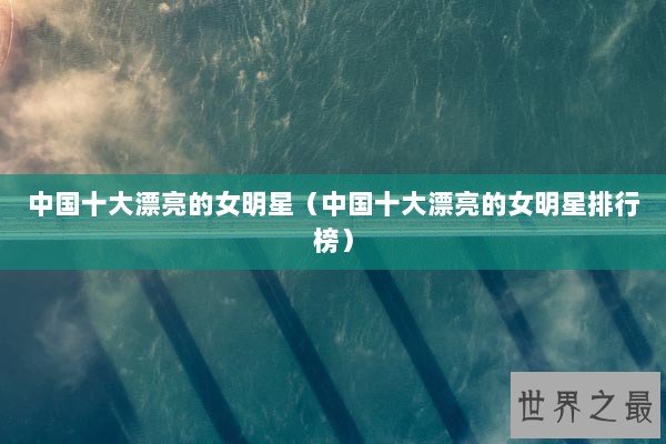 中国十大漂亮的女明星（中国十大漂亮的女明星排行榜）