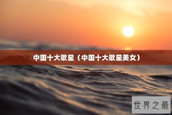 中国十大歌星(中国十大歌星美女) 中国十大歌星(中国十大歌星美女)