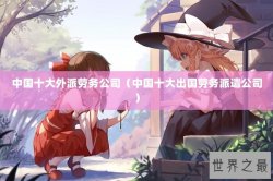 中国十大外派劳务公司（中国十大出国劳务派遣公司）