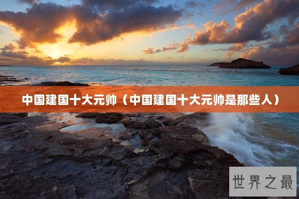 中国建国十大元帅（中国建国十大元帅是那些人）