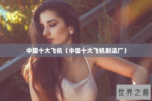 中国十大飞机（中国十大飞机制造厂）