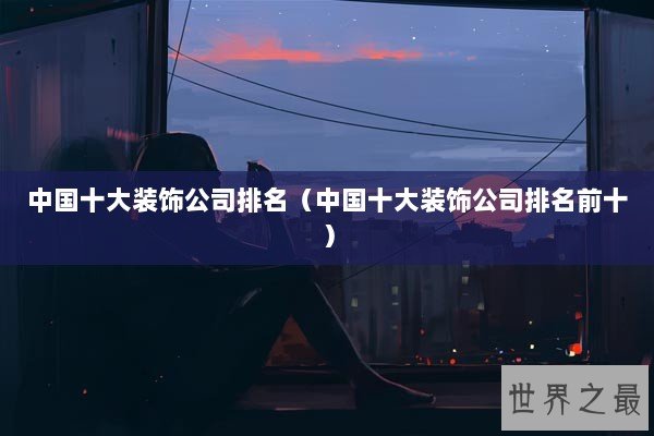 中国十大装饰公司排名（中国十大装饰公司排名前十）