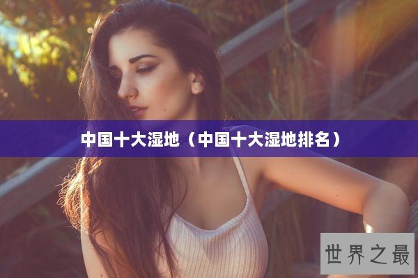 中国十大湿地(中国十大湿地排名) 中国十大湿地(中国十大湿地排名)
