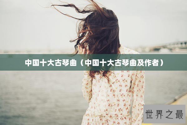中国十大古琴曲（中国十大古琴曲及作者）