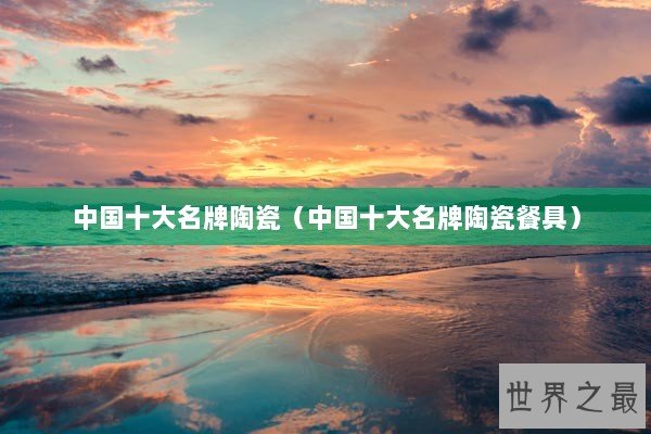 中国十大名牌陶瓷(中国十大名牌陶瓷餐具) 中国十大名牌陶瓷(中国十大名牌陶瓷餐具)