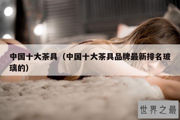 中国十大茶具(中国十大茶具品牌最新排名玻璃的)
