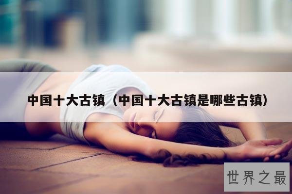 中国十大古镇(中国十大古镇是哪些古镇)