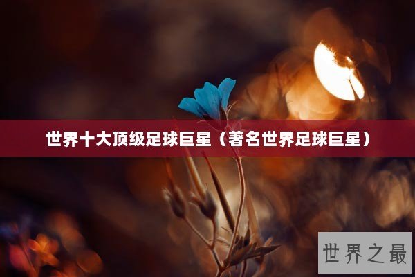 世界十大顶级足球巨星（著名世界足球巨星）