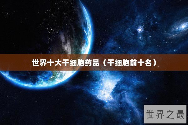世界十大干细胞药品（干细胞前十名）