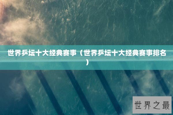 世界乒坛十大经典赛事（世界乒坛十大经典赛事排名）