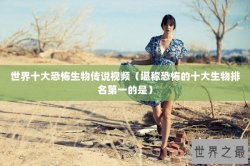 世界十大恐怖生物传说视频（堪称恐怖的十大生物排名第一的是）