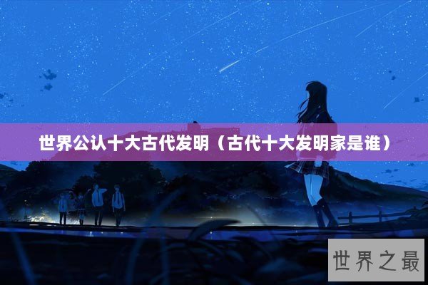 世界公认十大古代发明（古代十大发明家是谁）
