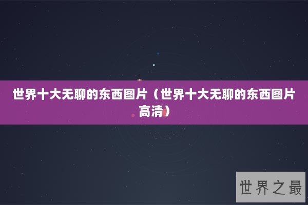 世界十大无聊的东西图片(世界十大无聊的东西图片高清) 世界十大无聊的东西图片(世界十大无聊的东西图片高清)