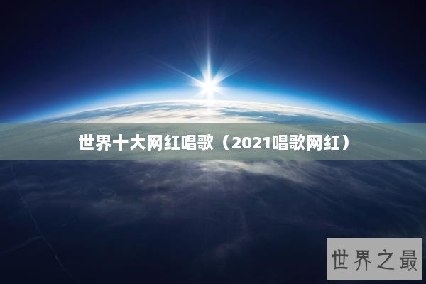 世界十大网红唱歌（2021唱歌网红）