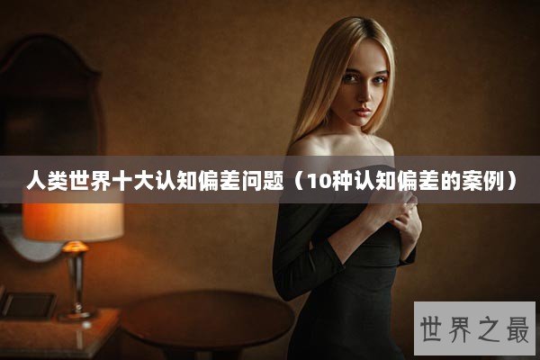 人类世界十大认知偏差问题(10种认知偏差的案例) 人类世界十大认知偏差问题(10种认知偏差的案例)