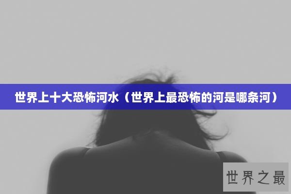 世界上十大恐怖河水（世界上最恐怖的河是哪条河）