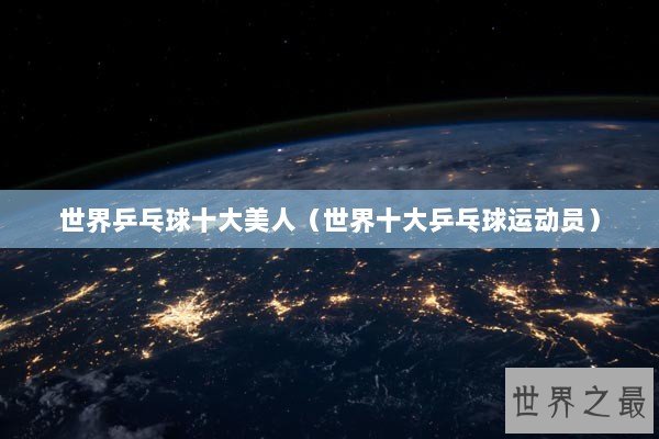 世界乒乓球十大美人（世界十大乒乓球运动员）