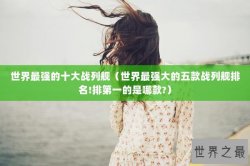 世界最强的十大战列舰（世界最强大的五款战列舰排名!排第一的是哪款?）