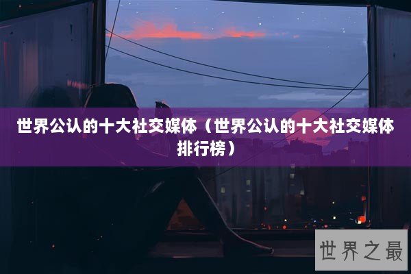 世界公认的十大社交媒体（世界公认的十大社交媒体排行榜）