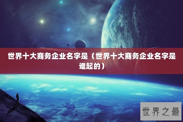 世界十大商务企业名字是（世界十大商务企业名字是谁起的）