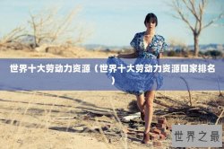 世界十大劳动力资源（世界十大劳动力资源国家排名）
