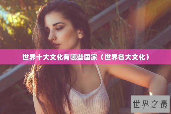 世界十大文化有哪些国家（世界各大文化）