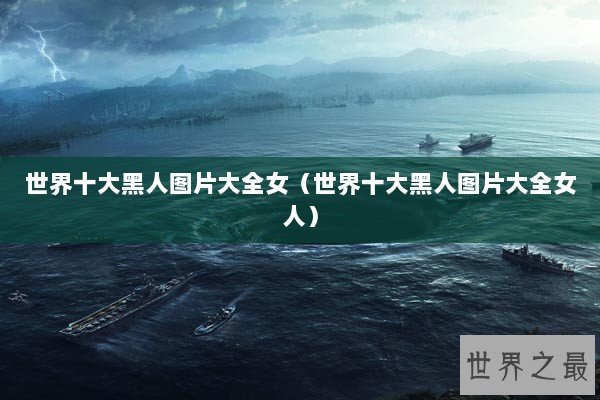 世界十大黑人图片大全女（世界十大黑人图片大全女人）