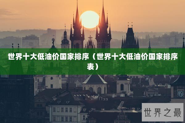 世界十大低油价国家排序（世界十大低油价国家排序表）