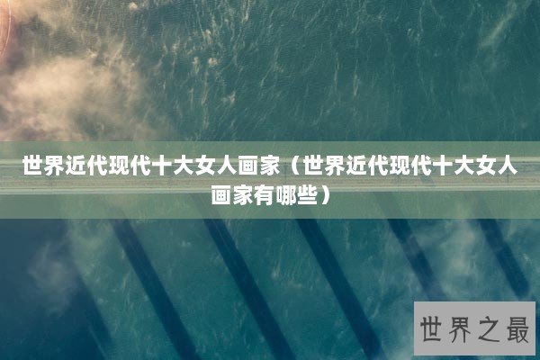 世界近代现代十大女人画家（世界近代现代十大女人画家有哪些）